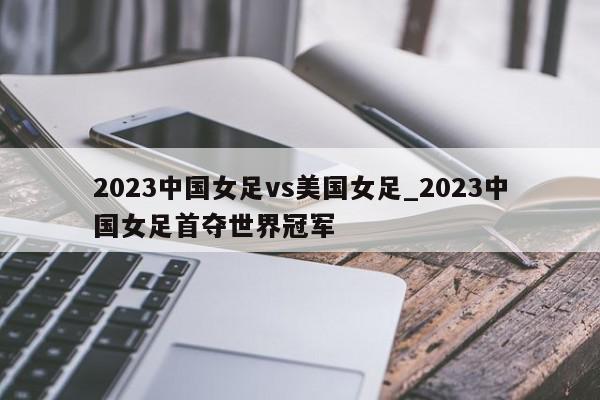 2023中国女足vs美国女足_2023中国女足首夺世界冠军