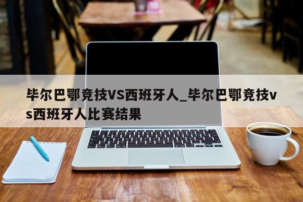 毕尔巴鄂竞技VS西班牙人_毕尔巴鄂竞技vs西班牙人比赛结果