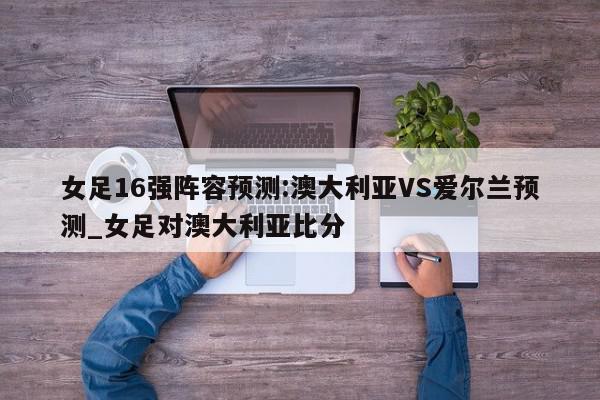 女足16强阵容预测:澳大利亚VS爱尔兰预测_女足对澳大利亚比分