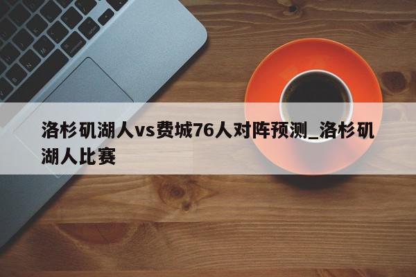 洛杉矶湖人vs费城76人对阵预测_洛杉矶湖人比赛