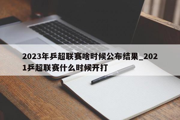 2023年乒超联赛啥时候公布结果_2021乒超联赛什么时候开打