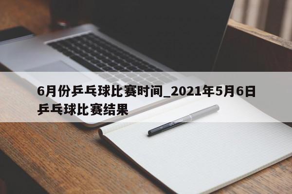 6月份乒乓球比赛时间_2021年5月6日乒乓球比赛结果