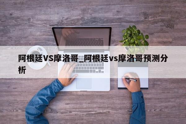 阿根廷VS摩洛哥_阿根廷vs摩洛哥预测分析