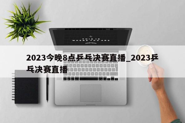 2023今晚8点乒乓决赛直播_2023乒乓决赛直播