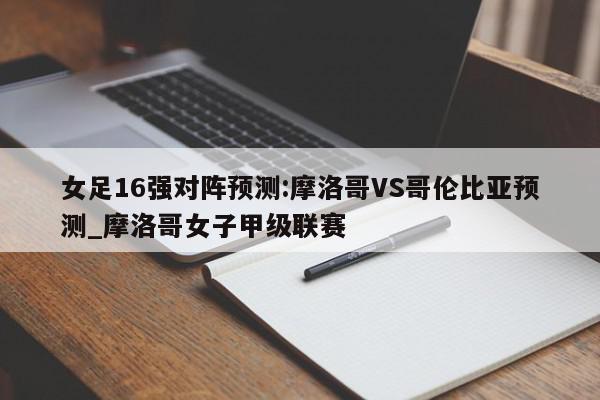 女足16强对阵预测:摩洛哥VS哥伦比亚预测_摩洛哥女子甲级联赛