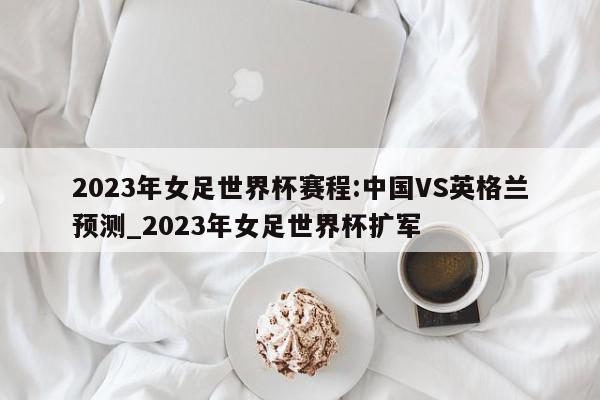 2023年女足世界杯赛程:中国VS英格兰预测_2023年女足世界杯扩军