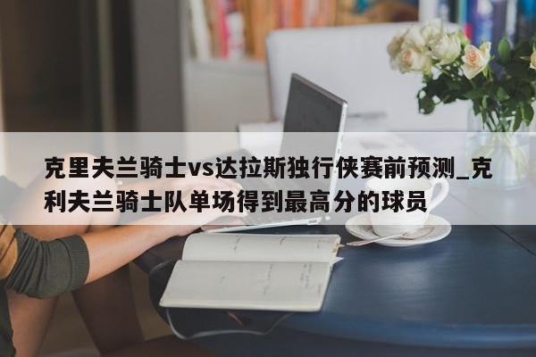 克里夫兰骑士vs达拉斯独行侠赛前预测_克利夫兰骑士队单场得到最高分的球员