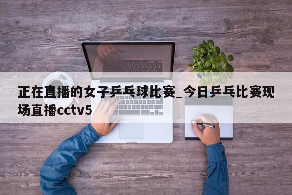 正在直播的女子乒乓球比赛_今日乒乓比赛现场直播cctv5