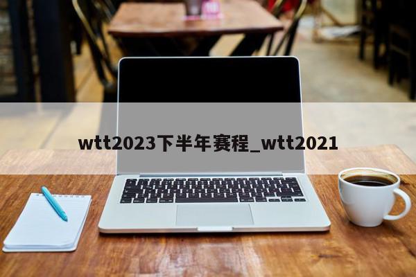 wtt2023下半年赛程_wtt2021