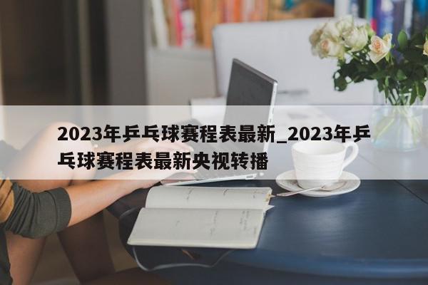 2023年乒乓球赛程表最新_2023年乒乓球赛程表最新央视转播