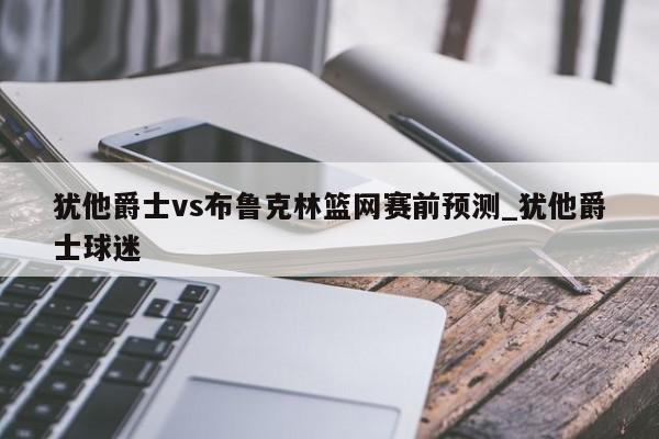 犹他爵士vs布鲁克林篮网赛前预测_犹他爵士球迷