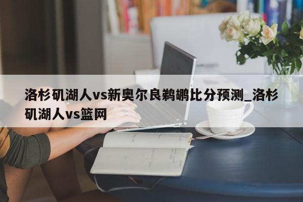 洛杉矶湖人vs新奥尔良鹈鹕比分预测_洛杉矶湖人vs篮网