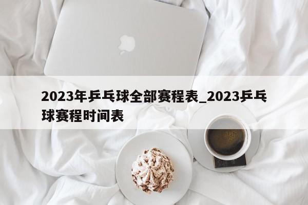 2023年乒乓球全部赛程表_2023乒乓球赛程时间表