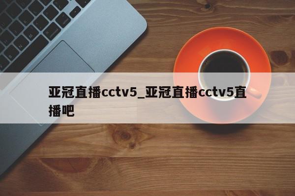 亚冠直播cctv5_亚冠直播cctv5直播吧