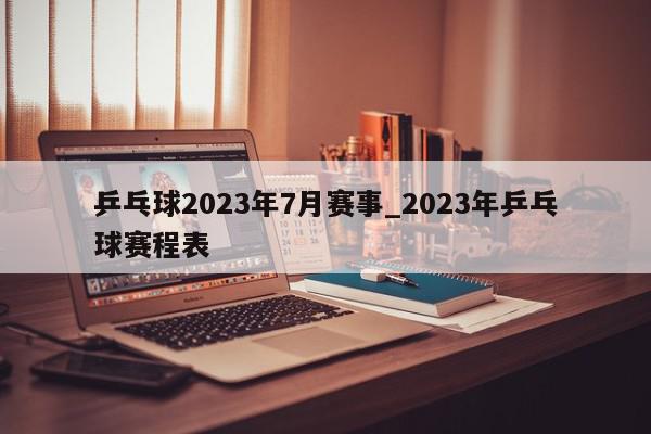 乒乓球2023年7月赛事_2023年乒乓球赛程表