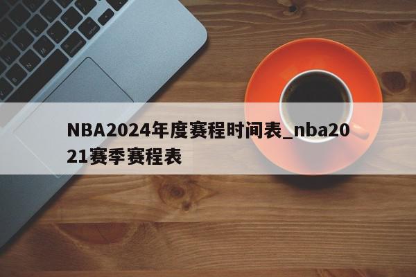 NBA2024年度赛程时间表_nba2021赛季赛程表