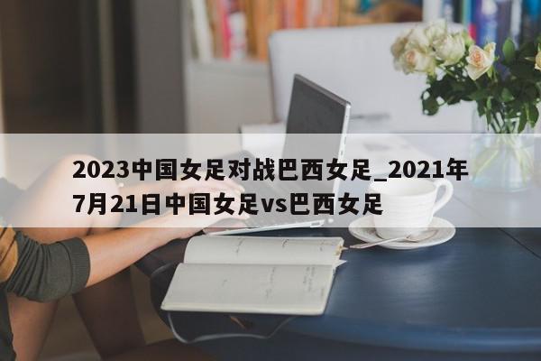 2023中国女足对战巴西女足_2021年7月21日中国女足vs巴西女足