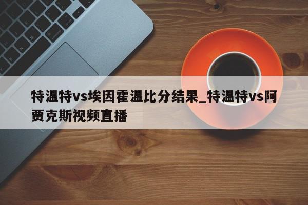 特温特vs埃因霍温比分结果_特温特vs阿贾克斯视频直播