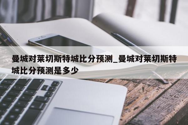 曼城对莱切斯特城比分预测_曼城对莱切斯特城比分预测是多少