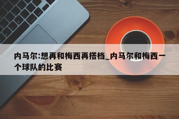 内马尔:想再和梅西再搭档_内马尔和梅西一个球队的比赛