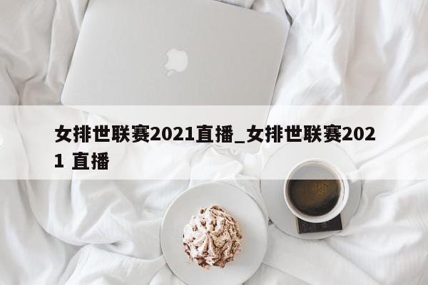 女排世联赛2021直播_女排世联赛2021 直播