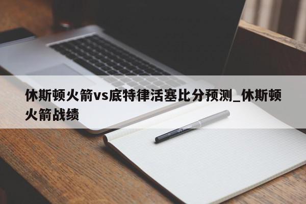 休斯顿火箭vs底特律活塞比分预测_休斯顿火箭战绩