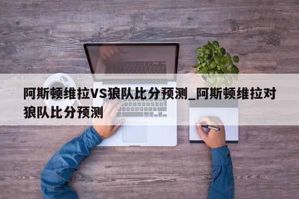 阿斯顿维拉VS狼队比分预测_阿斯顿维拉对狼队比分预测