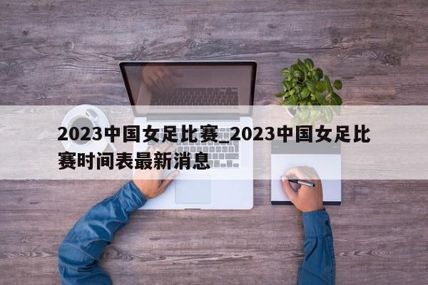 2023中国女足比赛_2023中国女足比赛时间表最新消息