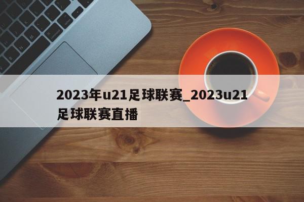 2023年u21足球联赛_2023u21足球联赛直播