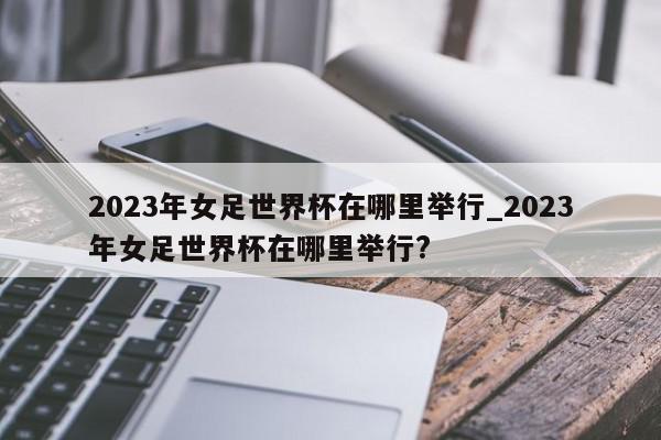 2023年女足世界杯在哪里举行_2023年女足世界杯在哪里举行?