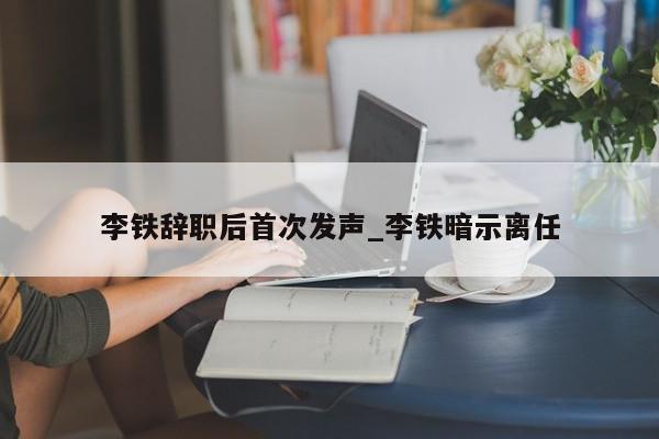 李铁辞职后首次发声_李铁暗示离任