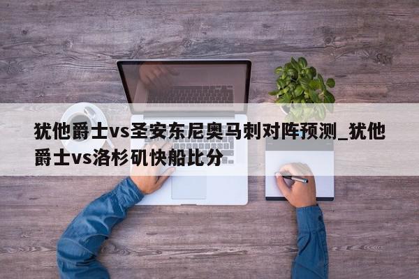 犹他爵士vs圣安东尼奥马刺对阵预测_犹他爵士vs洛杉矶快船比分