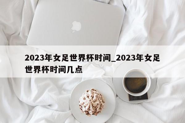 2023年女足世界杯时间_2023年女足世界杯时间几点