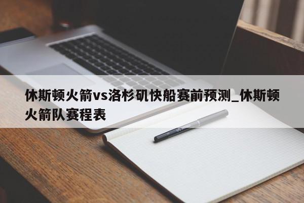 休斯顿火箭vs洛杉矶快船赛前预测_休斯顿火箭队赛程表