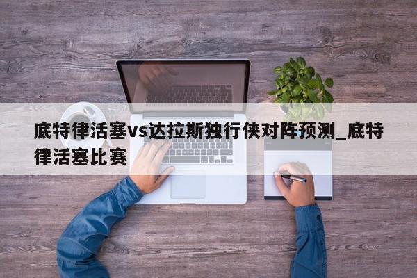 底特律活塞vs达拉斯独行侠对阵预测_底特律活塞比赛