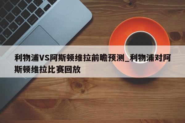 利物浦VS阿斯顿维拉前瞻预测_利物浦对阿斯顿维拉比赛回放