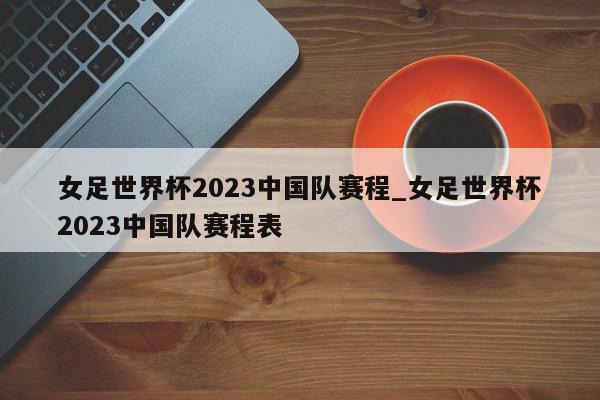 女足世界杯2023中国队赛程_女足世界杯2023中国队赛程表