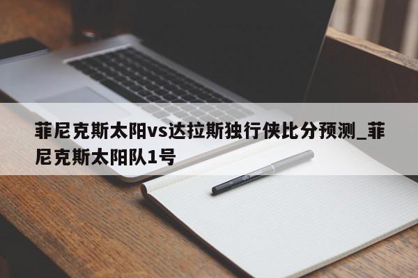 菲尼克斯太阳vs达拉斯独行侠比分预测_菲尼克斯太阳队1号