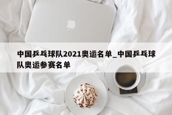 中国乒乓球队2021奥运名单_中国乒乓球队奥运参赛名单