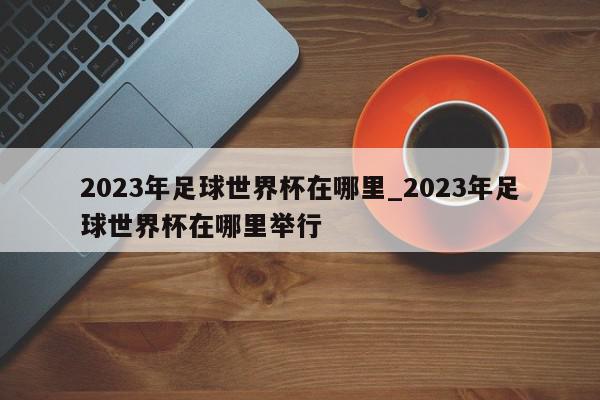 2023年足球世界杯在哪里_2023年足球世界杯在哪里举行