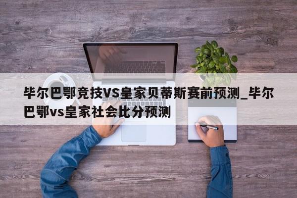 毕尔巴鄂竞技VS皇家贝蒂斯赛前预测_毕尔巴鄂vs皇家社会比分预测