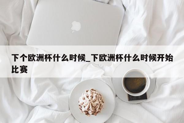 下个欧洲杯什么时候_下欧洲杯什么时候开始比赛