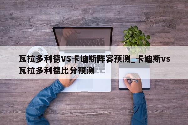 瓦拉多利德VS卡迪斯阵容预测_卡迪斯vs瓦拉多利德比分预测