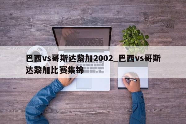 巴西vs哥斯达黎加2002_巴西vs哥斯达黎加比赛集锦