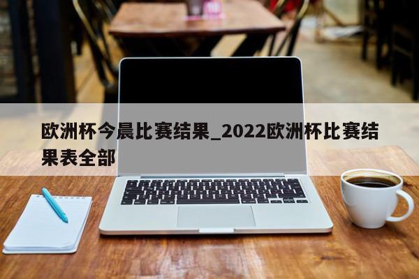 欧洲杯今晨比赛结果_2022欧洲杯比赛结果表全部