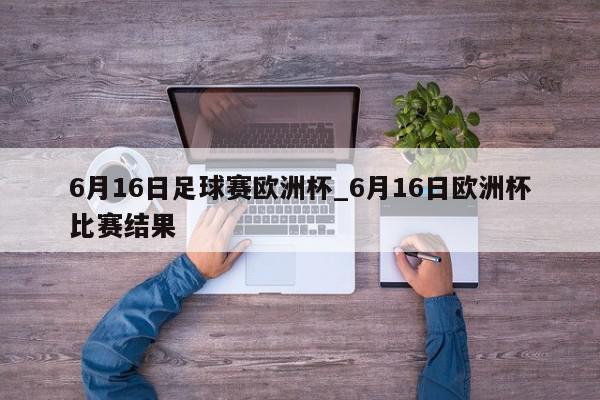 6月16日足球赛欧洲杯_6月16日欧洲杯比赛结果