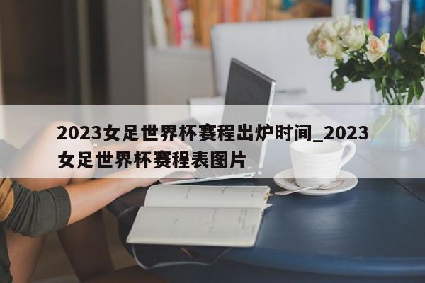 2023女足世界杯赛程出炉时间_2023女足世界杯赛程表图片