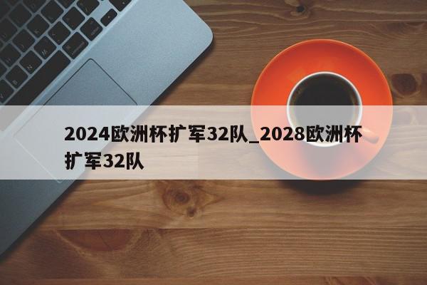 2024欧洲杯扩军32队_2028欧洲杯扩军32队