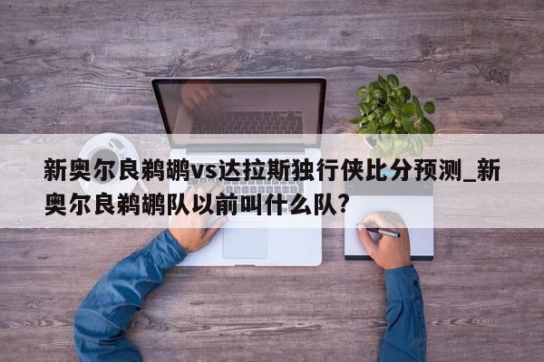 新奥尔良鹈鹕vs达拉斯独行侠比分预测_新奥尔良鹈鹕队以前叫什么队?