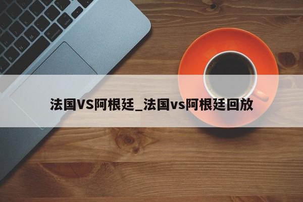 法国VS阿根廷_法国vs阿根廷回放